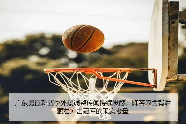 广东男篮新赛季外援调整传闻持续发酵，阵容取舍背后藏着冲击冠军的现实考量
